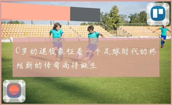 C罗的退役象征着一个足球时代的终结新的传奇尚待诞生