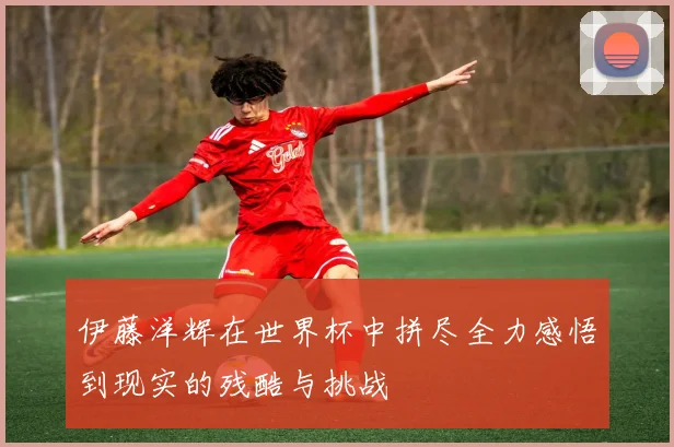 伊藤洋辉在世界杯中拼尽全力感悟到现实的残酷与挑战