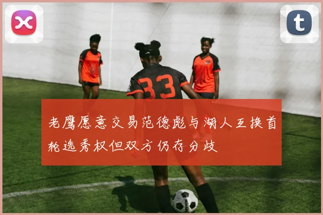 老鹰愿意交易范德彪与湖人互换首轮选秀权但双方仍存分歧