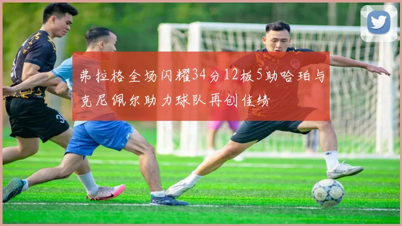 弗拉格全场闪耀34分12板5助哈珀与克尼佩尔助力球队再创佳绩