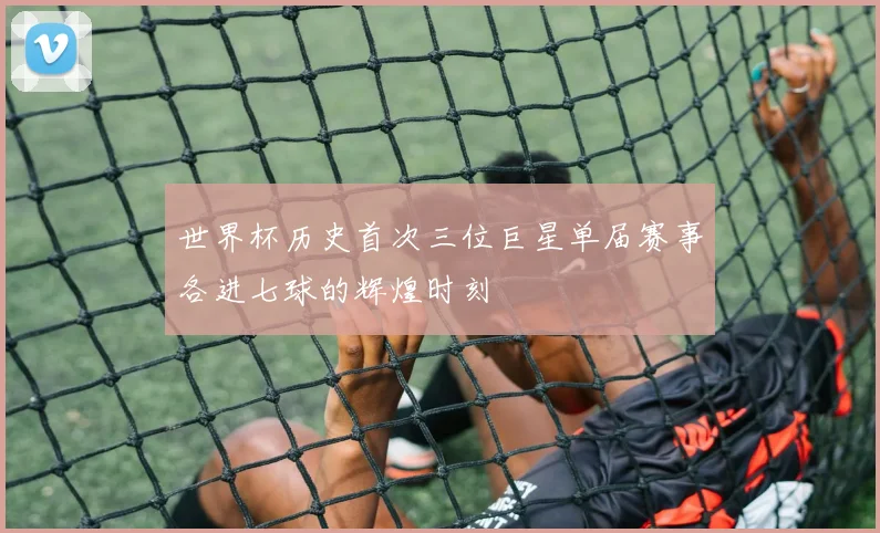 世界杯历史首次三位巨星单届赛事各进七球的辉煌时刻