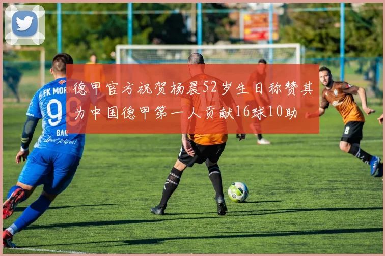 德甲官方祝贺杨晨52岁生日称赞其为中国德甲第一人贡献16球10助