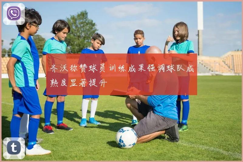 齐沃称赞球员训练成果强调球队成熟度显著提升