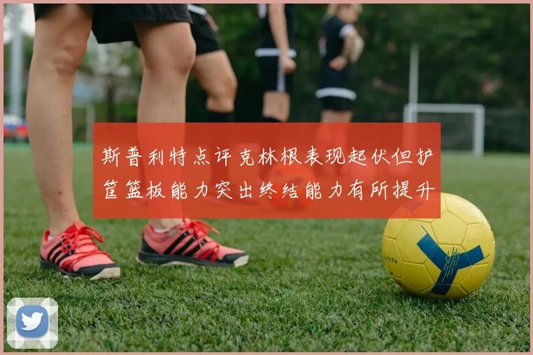 斯普利特点评克林根表现起伏但护筐篮板能力突出终结能力有所提升