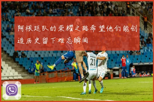 阿根廷队的荣耀之路希望他们能创造历史留下难忘瞬间