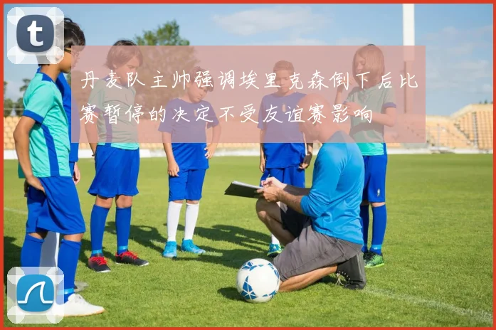 丹麦队主帅强调埃里克森倒下后比赛暂停的决定不受友谊赛影响