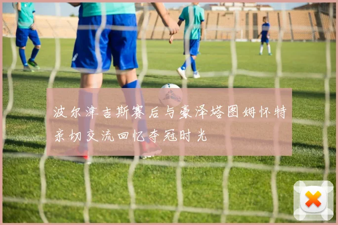 波尔津吉斯赛后与豪泽塔图姆怀特亲切交流回忆夺冠时光