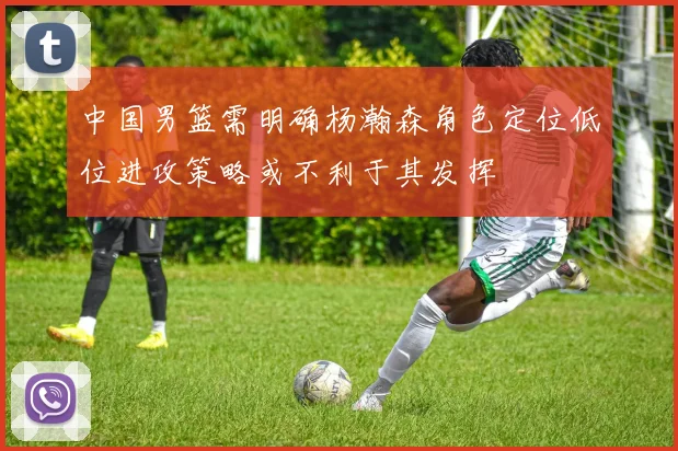 中国男篮需明确杨瀚森角色定位低位进攻策略或不利于其发挥