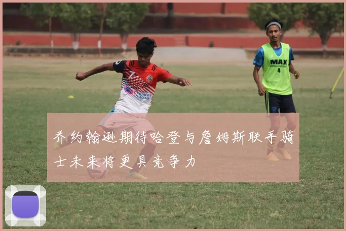 乔约翰逊期待哈登与詹姆斯联手骑士未来将更具竞争力