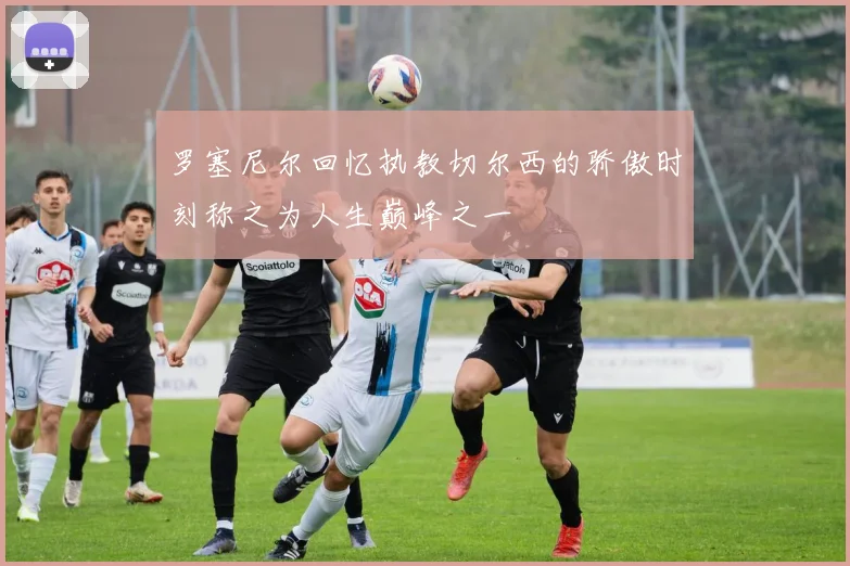 罗塞尼尔回忆执教切尔西的骄傲时刻称之为人生巅峰之一