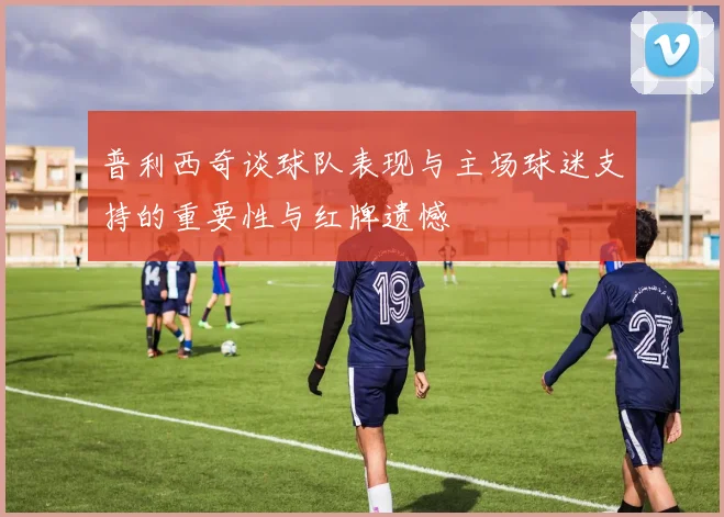 普利西奇谈球队表现与主场球迷支持的重要性与红牌遗憾