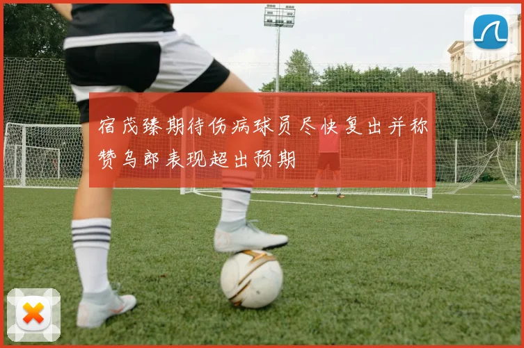 宿茂臻期待伤病球员尽快复出并称赞乌郎表现超出预期