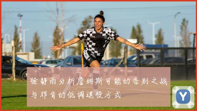 徐静雨分析詹姆斯可能的告别之战与邓肯的低调退役方式