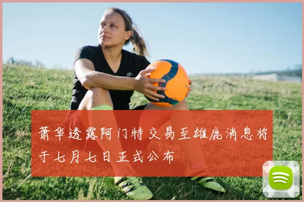 萧华透露阿门特交易至雄鹿消息将于七月七日正式公布