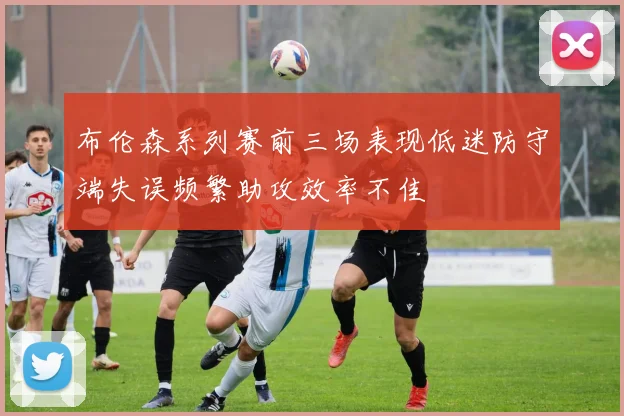 布伦森系列赛前三场表现低迷防守端失误频繁助攻效率不佳