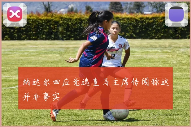 纳达尔回应竞选皇马主席传闻称这并非事实