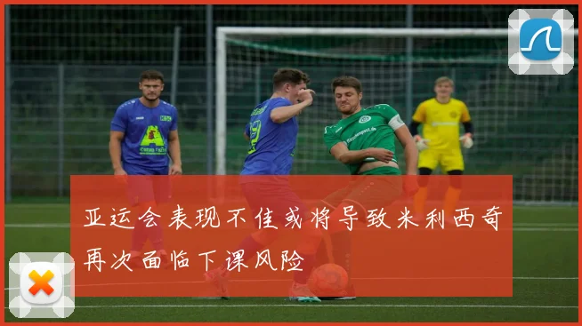 亚运会表现不佳或将导致米利西奇再次面临下课风险