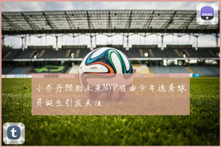 小乔丹预测未来MVP将由今年选秀球员诞生引发关注