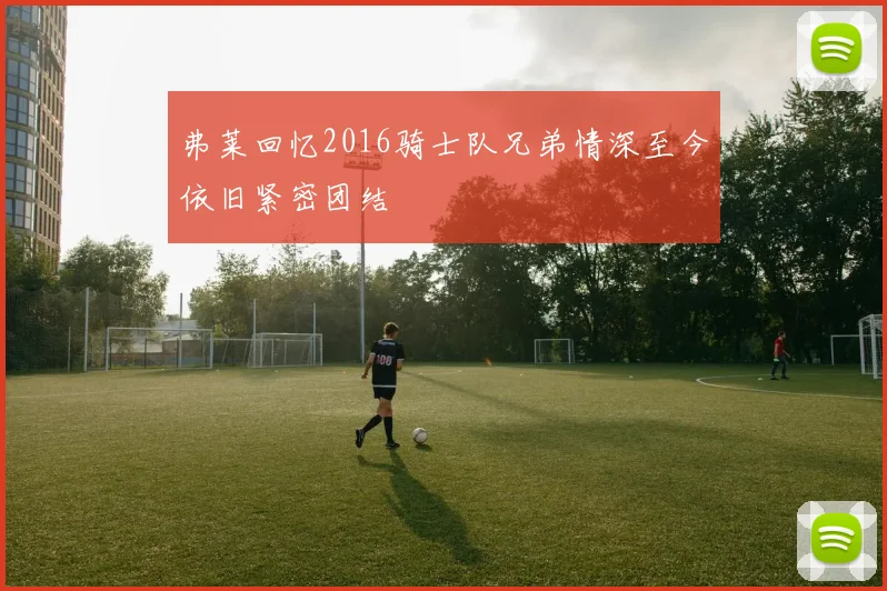 弗莱回忆2016骑士队兄弟情深至今依旧紧密团结