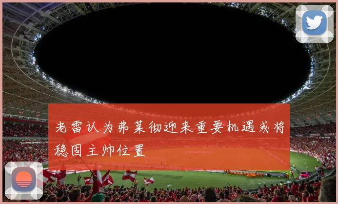 老雷认为弗莱彻迎来重要机遇或将稳固主帅位置