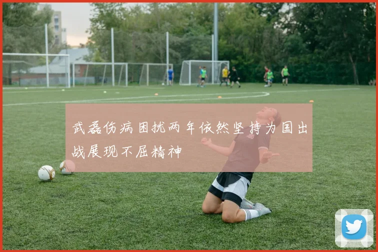 武磊伤病困扰两年依然坚持为国出战展现不屈精神