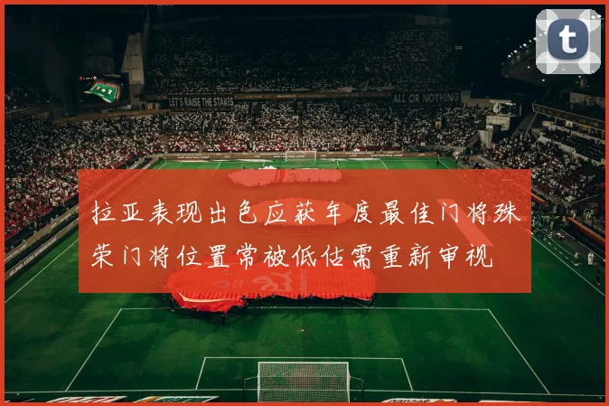 拉亚表现出色应获年度最佳门将殊荣门将位置常被低估需重新审视